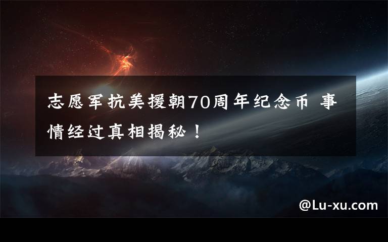 志愿军抗美援朝70周年纪念币 事情经过真相揭秘!