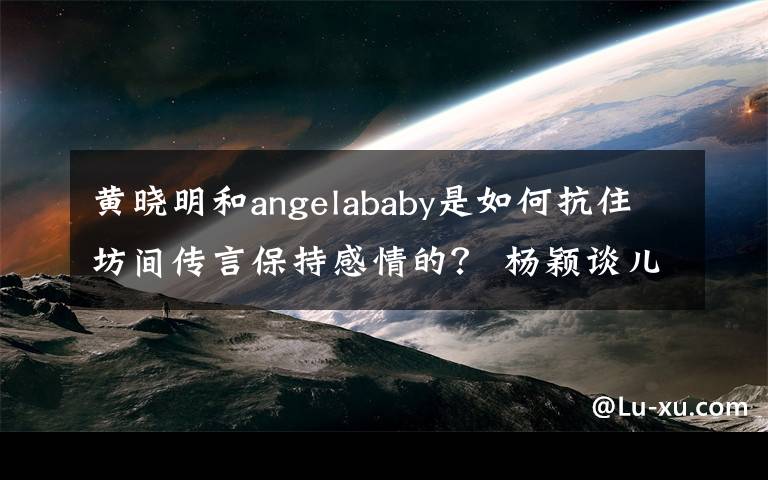 黄晓明和angelababy是如何抗住坊间传言保持感情的? 杨颖谈儿子哭了
