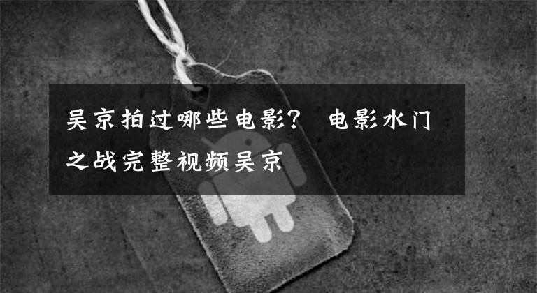 吴京拍过哪些电影? 电影水门之战完整视频吴京