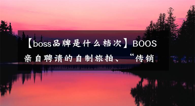 【boss品牌是什么档次】BOOS亲自聘请的自制旅拍、“传销式”洗脑广告为什么多次刷屏？