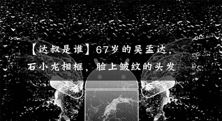【达叔是谁】67岁的吴孟达，石小龙相框，脸上皱纹的头发，白发，网友：月亮叔老了。