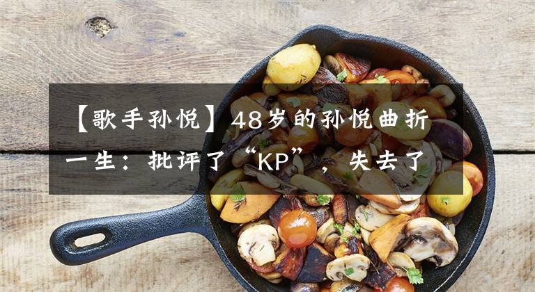 【歌手孙悦】48岁的孙悦曲折一生：批评了“KP”，失去了嗓门，33岁出嫁的豪门被怀疑整容。