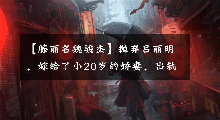 【滕丽名魏骏杰】抛弃吕丽明,嫁给了小20岁的娇妻,出轨了两次,魏俊杰终于死心了吗?