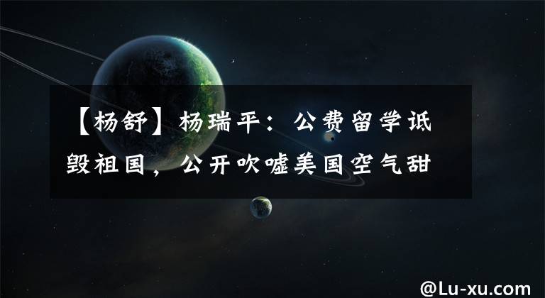 【杨舒】杨瑞平:公费留学诋毁祖国,公开吹嘘美国空气甜美,现在在家啃老。