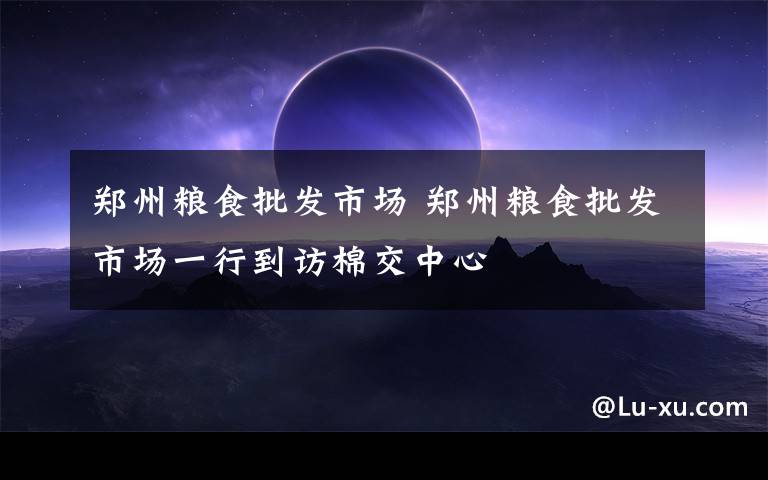郑州粮食批发市场 郑州粮食批发市场一行到访棉交中心