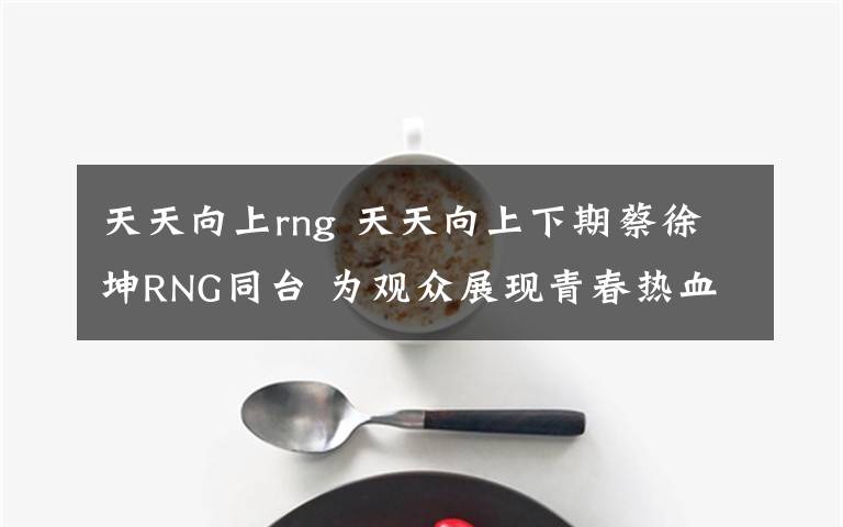 天天向上rng 天天向上下期蔡徐坤RNG同台 为观众展现青春热血