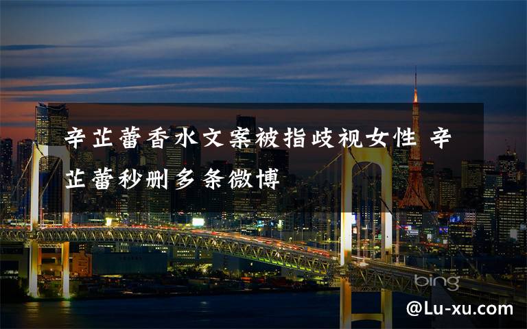 辛芷蕾香水文案被指歧视女性 辛芷蕾秒删多条微博