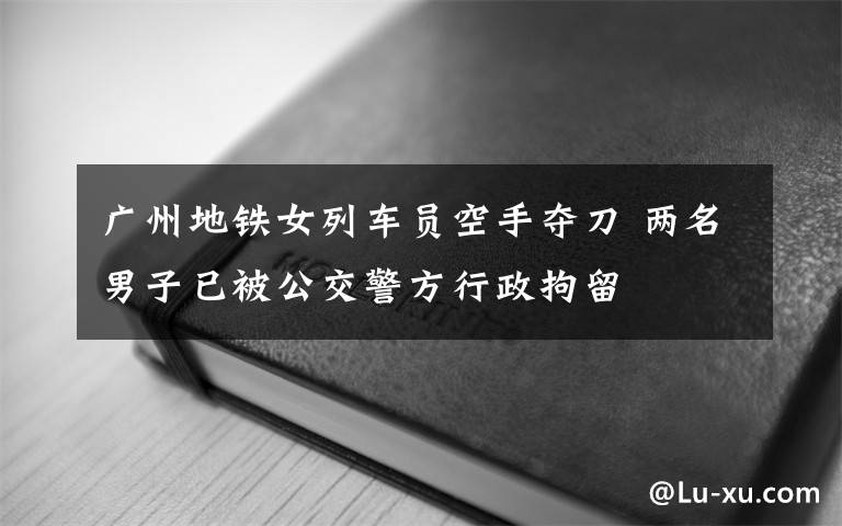 广州地铁女列车员空手夺刀 两名男子已被公交警方行政拘留