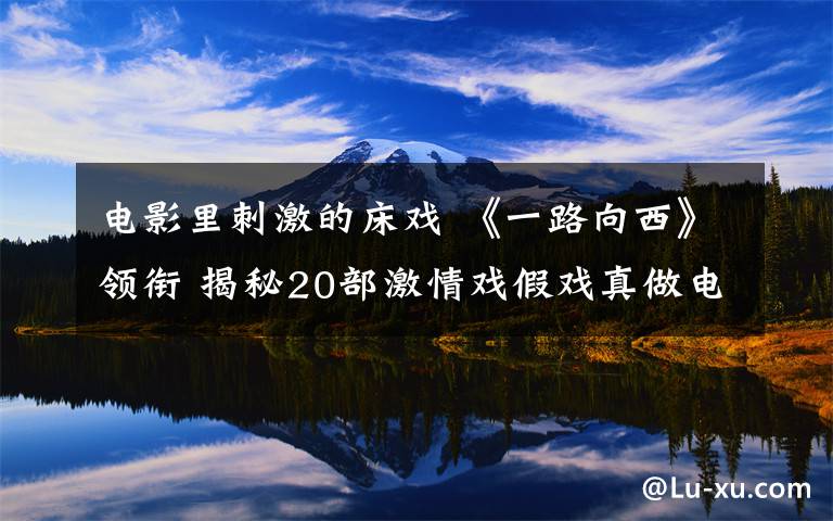电影里刺激的床戏 《一路向西》领衔 揭秘20部激情戏假戏真做电影