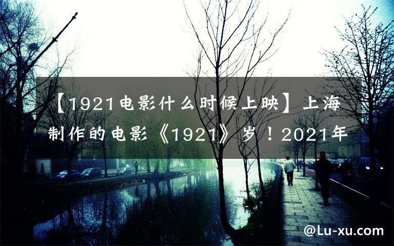 【1921电影什么时候上映】上海制作的电影《1921》岁!2021年7月1日上映