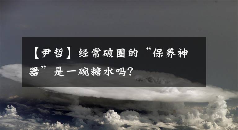 【尹哲】经常破圈的“保养神器”是一碗糖水吗?