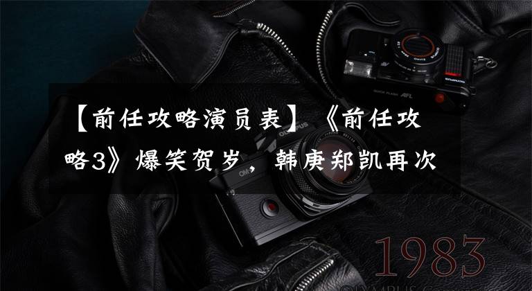 【前任攻略演员表】《前任攻略3》爆笑贺岁，韩庚郑凯再次接替前任，与前任勾结也不能成为反利益剧。