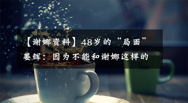 【谢娜资料】48岁的“局面”姜辉:因为不能和谢娜这样的站直说,所以在SABINING节目中受到称赞。