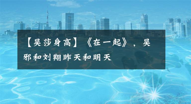 【吴莎身高】《在一起》,吴邪和刘翔昨天和明天