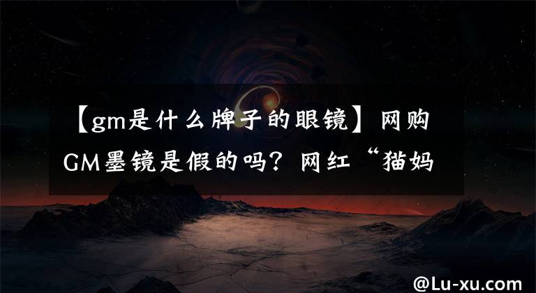 【gm是什么牌子的眼镜】网购GM墨镜是假的吗?网红“猫妈妈”已经落网,她卖的这些都是假的。