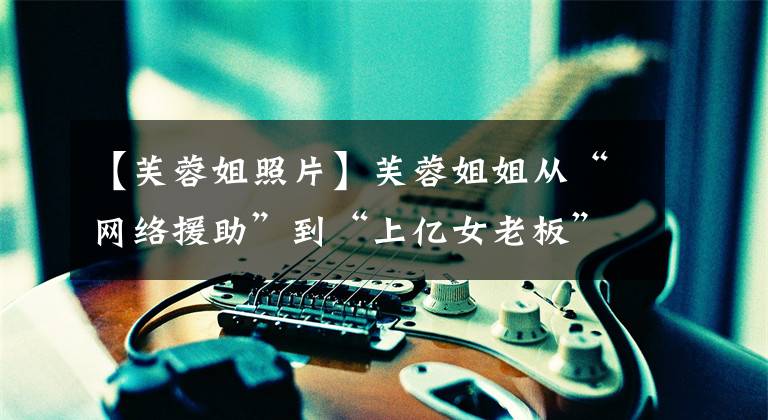 【芙蓉姐照片】芙蓉姐姐从“网络援助”到“上亿女老板”,如何逆天改命?