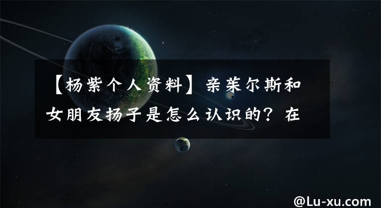 【杨紫个人资料】亲茱尔斯和女朋友扬子是怎么认识的？在一起要多长时间？(图片)