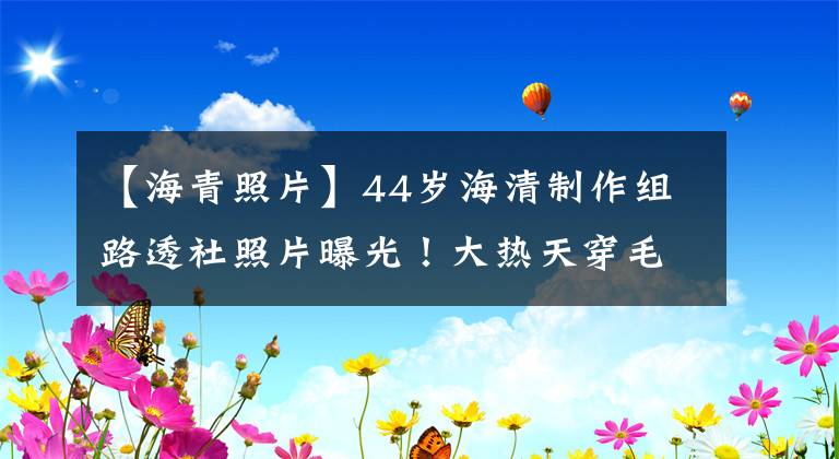 【海青照片】44岁海清制作组路透社照片曝光！大热天穿毛背心，助手全程撑伞挡住阳光。