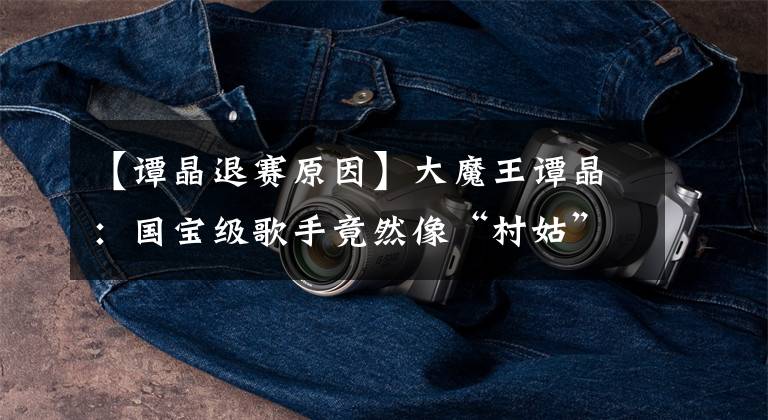 【谭晶退赛原因】大魔王谭晶:国宝级歌手竟然像“村姑”一样向朱军吐口水。