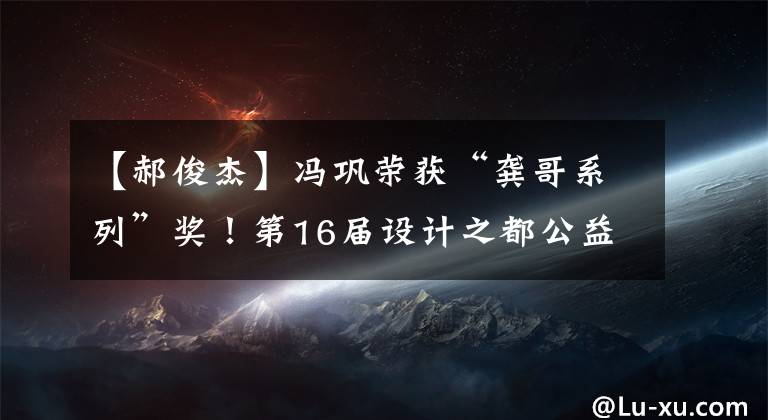【郝俊杰】冯巩荣获“龚哥系列”奖!第16届设计之都公益广告大会正在颁发深度奖