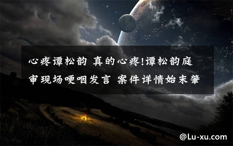 心疼谭松韵 真的心疼!谭松韵庭审现场哽咽发言 案件详情始末肇事者道歉了吗?