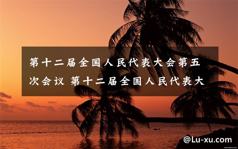 第十二届全国人民代表大会第五次会议 第十二届全国人民代表大会第五次会议上午闭幕