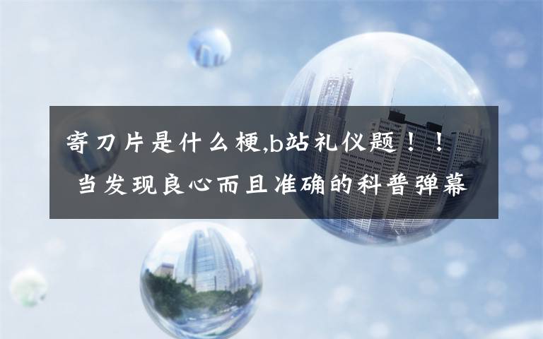 寄刀片是什么梗,b站礼仪题!! 当发现良心而且准确的科普弹幕时以下哪种做法是正确的? a发弹幕遮挡 b在心里默