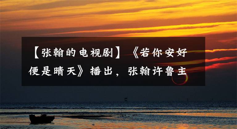 【张翰的电视剧】《若你安好便是晴天》播出，张翰许鲁主演，霸道总裁的爱情故事