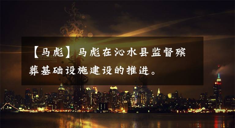 【马彪】马彪在沁水县监督殡葬基础设施建设的推进。