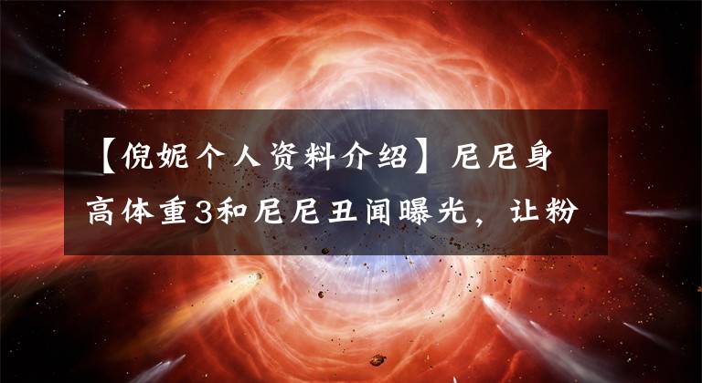 【倪妮个人资料介绍】尼尼身高体重3和尼尼丑闻曝光，让粉丝们大吃一惊。