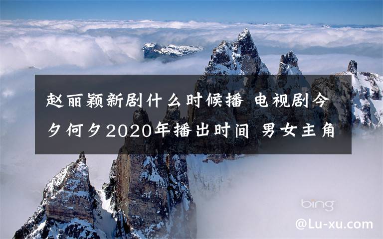 赵丽颖新剧什么时候播 电视剧今夕何夕2020年播出时间 男女主角分别是谁