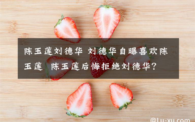 陈玉莲刘德华 刘德华自曝喜欢陈玉莲  陈玉莲后悔拒绝刘德华?