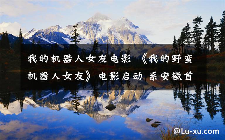 我的机器人女友电影 《我的野蛮机器人女友》电影启动 系安徽首部科幻爱情巨制