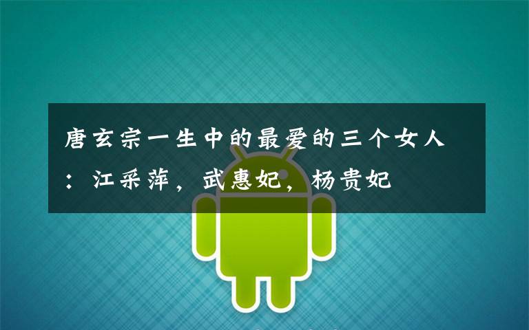 唐玄宗一生中的最爱的三个女人：江采萍，武惠妃，杨贵妃