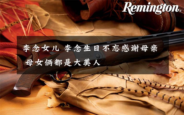 李念女儿 李念生日不忘感谢母亲 母女俩都是大美人