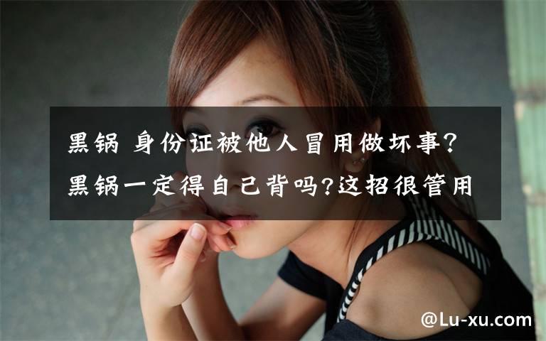 黑锅 身份证被他人冒用做坏事？黑锅一定得自己背吗?这招很管用!