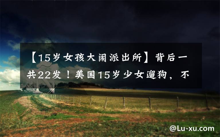 【15岁女孩大闹派出所】背后一共22发！美国15岁少女遛狗，不久就被枪杀了。