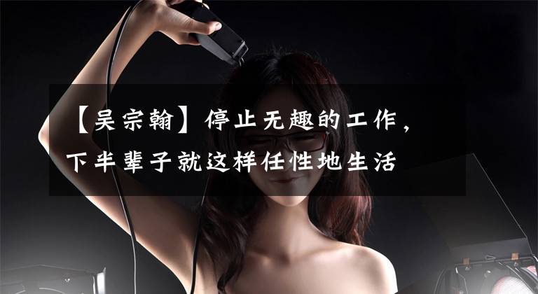 【吴宗翰】停止无趣的工作,下半辈子就这样任性地生活