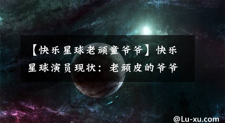 【快乐星球老顽童爷爷】快乐星球演员现状:老顽皮的爷爷健在,乐乐结婚了,她和小包结婚了。