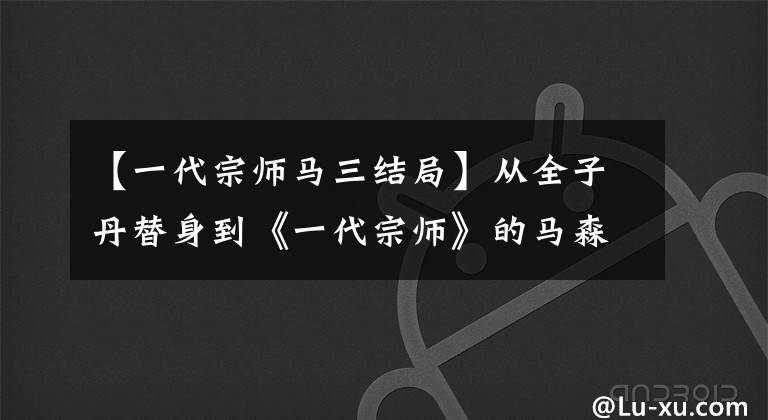【一代宗师马三结局】从全子丹替身到《一代宗师》的马森,对他帮助最大的是章子怡