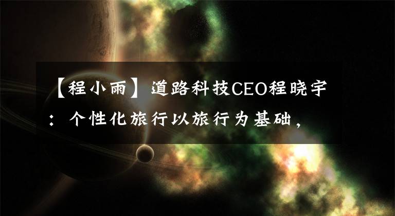 【程小雨】道路科技CEO程晓宇:个性化旅行以旅行为基础,大于旅行
