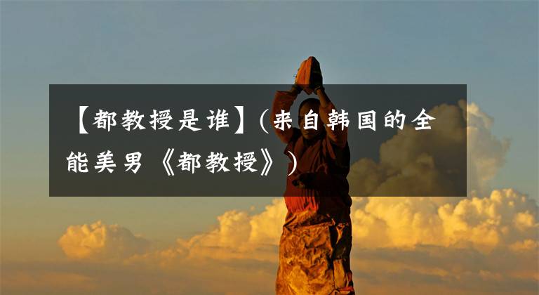 【都教授是谁】(来自韩国的全能美男《都教授》)