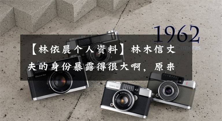 【林依晨个人资料】林木信丈夫的身份暴露得很大啊,原来他的家庭背景这么强!