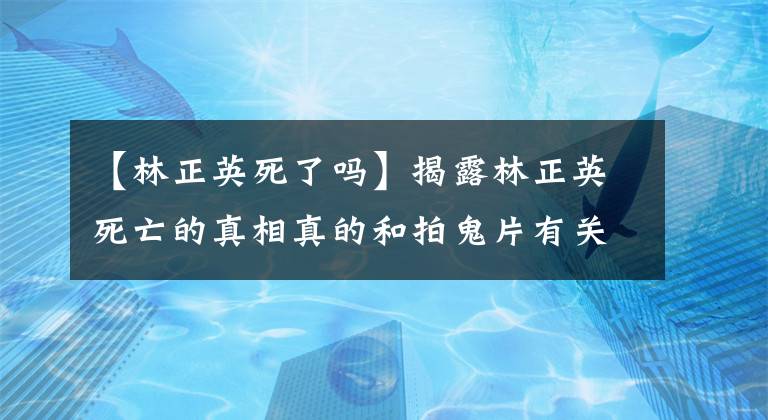 【林正英死了吗】揭露林正英死亡的真相真的和拍鬼片有关吗?