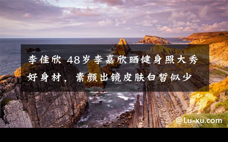 李佳欣 48岁李嘉欣晒健身照大秀好身材,素颜出镜皮肤白皙似少女
