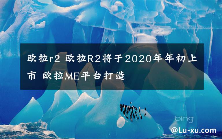 欧拉r2 欧拉R2将于2020年年初上市 欧拉ME平台打造