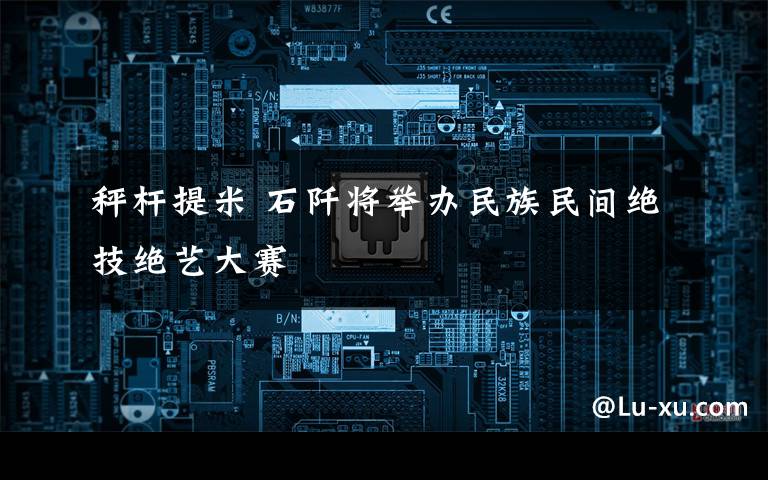 秤杆提米 石阡将举办民族民间绝技绝艺大赛