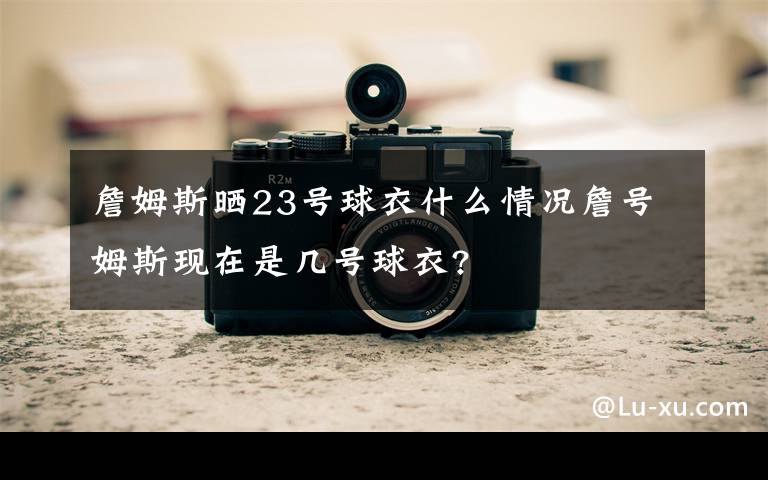 詹姆斯晒23号球衣什么情况詹号姆斯现在是几号球衣?