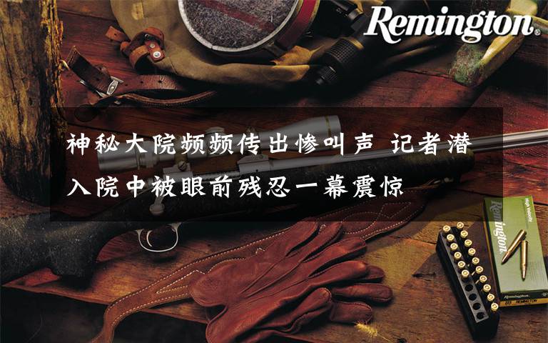 神秘大院频频传出惨叫声 记者潜入院中被眼前残忍一幕震惊