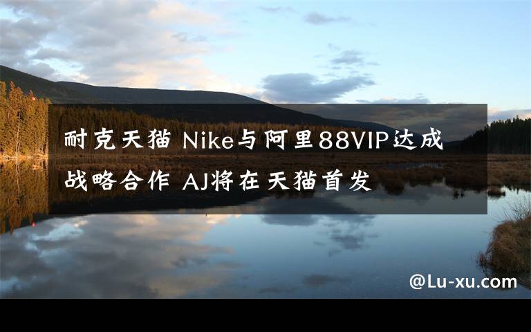 耐克天猫 Nike与阿里88VIP达成战略合作 AJ将在天猫首发